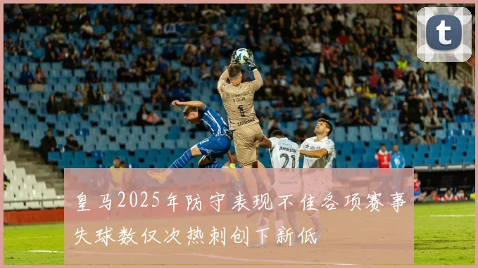 皇马2025年防守表现不佳各项赛事失球数仅次热刺创下新低
