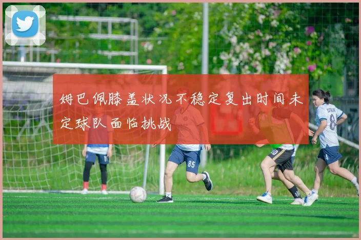 姆巴佩膝盖状况不稳定复出时间未定球队面临挑战