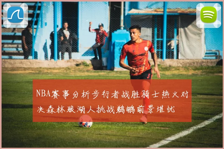 NBA赛事分析步行者战胜骑士热火对决森林狼湖人挑战鹈鹕前景堪忧