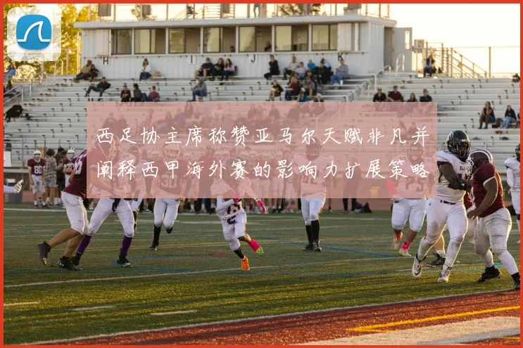 西足协主席称赞亚马尔天赋非凡并阐释西甲海外赛的影响力扩展策略