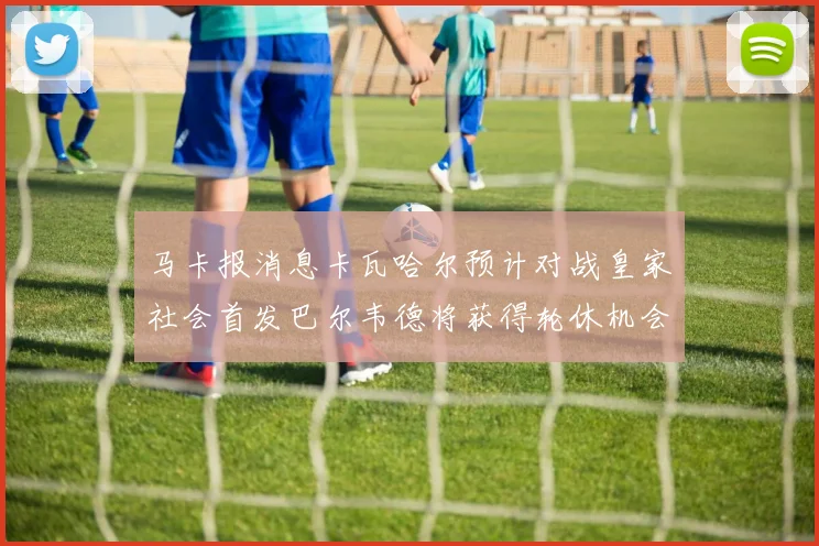 马卡报消息卡瓦哈尔预计对战皇家社会首发巴尔韦德将获得轮休机会