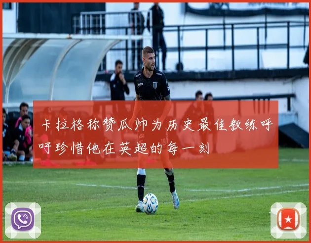卡拉格称赞瓜帅为历史最佳教练呼吁珍惜他在英超的每一刻