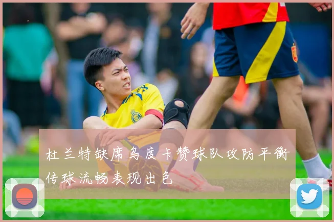 杜兰特缺席乌度卡赞球队攻防平衡传球流畅表现出色