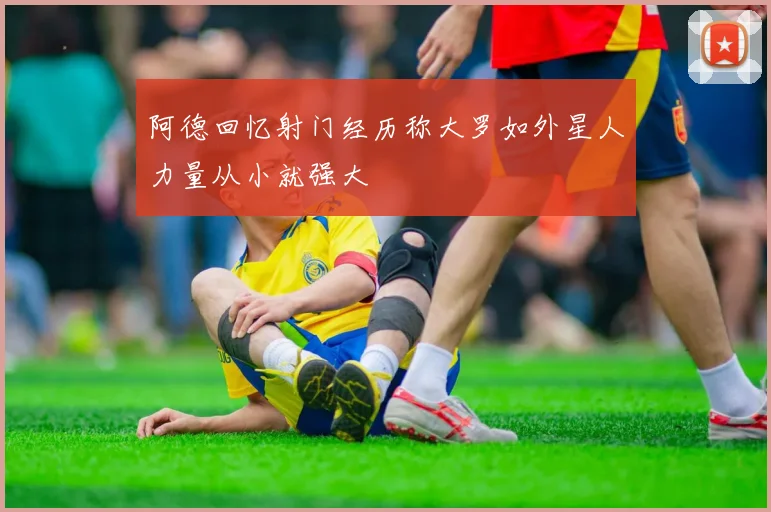 阿德回忆射门经历称大罗如外星人力量从小就强大