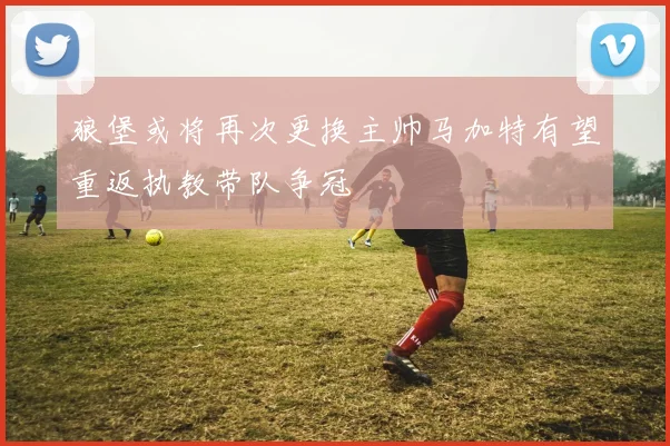 狼堡或将再次更换主帅马加特有望重返执教带队争冠